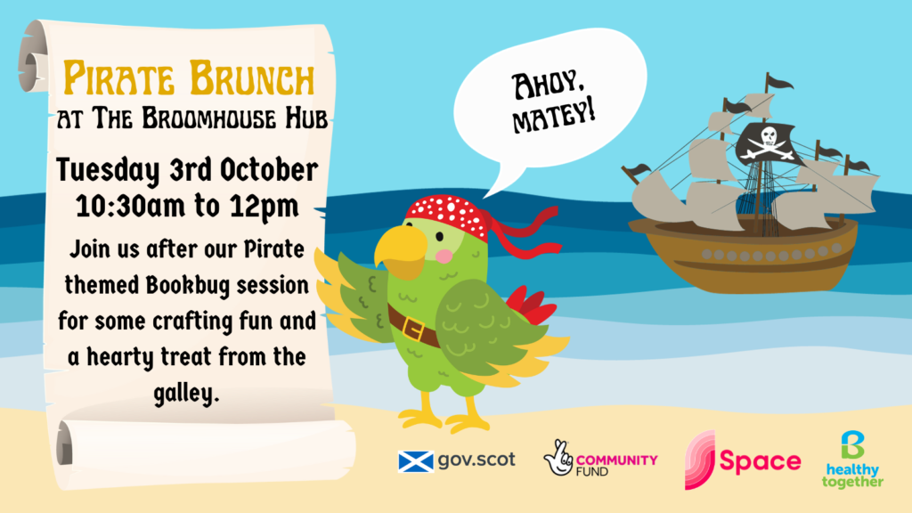 A graphic of a bandana-wearing parrot on the beach, with a pirate ship floating on the water in the background. A pirate scroll on the left reads: “Pirate Brunch at The Broomhouse Hub Tuesday 3rd October 10:30am to 12pm Join us after our Pirate themed Bookbug session for some crafting fun and a hearty treat from the galley.” This community meal made possible through funding from the Scottish Government and The National Lottery’s Investing in Communities Fund Scotland. Delivered in partnership between Space and B Healthy Together.